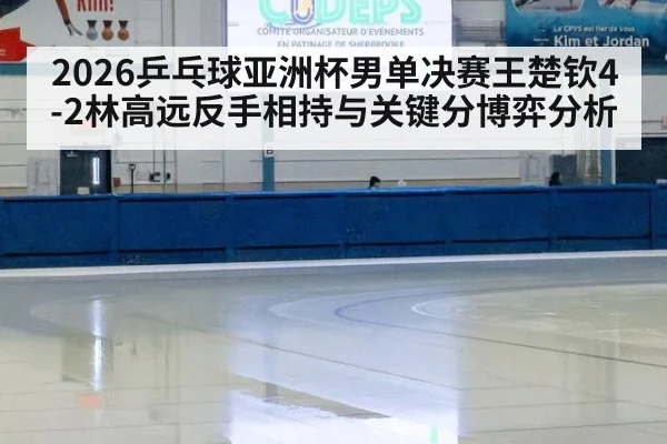 2026乒乓球亚洲杯男单决赛王楚钦4-2林高远反手相持与关键分博弈分析
